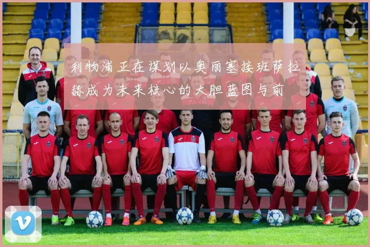 利物浦正在谋划以奥丽塞接班萨拉赫成为未来核心的大胆蓝图与前