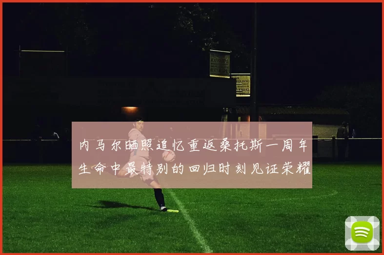 内马尔晒照追忆重返桑托斯一周年生命中最特别的回归时刻见证荣耀与情感